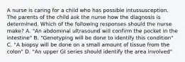 A nurse is caring for a child who has possible intussusception. The parents of the child ask the nurse how the diagnosis is determined. Which of the following responses should the nurse make? A. "An abdominal ultrasound will confirm the pocket in the intestine" B. "Genotyping will be done to identify this condition" C. "A biopsy will be done on a small amount of tissue from the colon" D. "An upper GI series should identify the area involved"