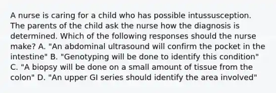 A nurse is caring for a child who has possible intussusception. The parents of the child ask the nurse how the diagnosis is determined. Which of the following responses should the nurse make? A. "An abdominal ultrasound will confirm the pocket in the intestine" B. "Genotyping will be done to identify this condition" C. "A biopsy will be done on a small amount of tissue from the colon" D. "An upper GI series should identify the area involved"