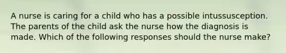 A nurse is caring for a child who has a possible intussusception. The parents of the child ask the nurse how the diagnosis is made. Which of the following responses should the nurse make?