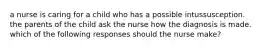 a nurse is caring for a child who has a possible intussusception. the parents of the child ask the nurse how the diagnosis is made. which of the following responses should the nurse make?