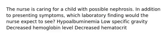 The nurse is caring for a child with possible nephrosis. In addition to presenting symptoms, which laboratory finding would the nurse expect to see? Hypoalbuminemia Low specific gravity Decreased hemoglobin level Decreased hematocrit