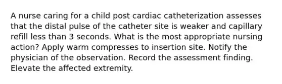 A nurse caring for a child post cardiac catheterization assesses that the distal pulse of the catheter site is weaker and capillary refill less than 3 seconds. What is the most appropriate nursing action? Apply warm compresses to insertion site. Notify the physician of the observation. Record the assessment finding. Elevate the affected extremity.