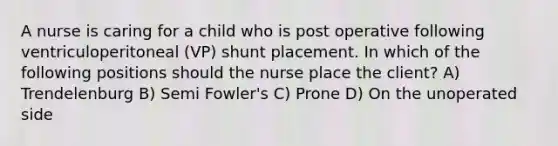 A nurse is caring for a child who is post operative following ventriculoperitoneal (VP) shunt placement. In which of the following positions should the nurse place the client? A) Trendelenburg B) Semi Fowler's C) Prone D) On the unoperated side