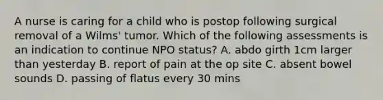 A nurse is caring for a child who is postop following surgical removal of a Wilms' tumor. Which of the following assessments is an indication to continue NPO status? A. abdo girth 1cm larger than yesterday B. report of pain at the op site C. absent bowel sounds D. passing of flatus every 30 mins