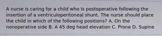 A nurse is caring for a child who Is postoperative following the insertion of a ventriculoperitoneal shunt. The nurse should place the child in which of the following positions? A. On the nonoperative side B. A 45 deg head elevation C. Prone D. Supine