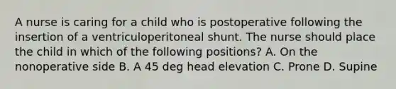 A nurse is caring for a child who is postoperative following the insertion of a ventriculoperitoneal shunt. The nurse should place the child in which of the following positions? A. On the nonoperative side B. A 45 deg head elevation C. Prone D. Supine