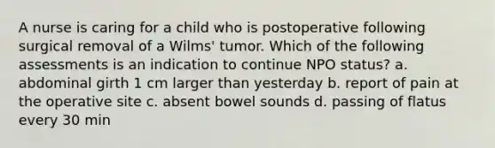 A nurse is caring for a child who is postoperative following surgical removal of a Wilms' tumor. Which of the following assessments is an indication to continue NPO status? a. abdominal girth 1 cm larger than yesterday b. report of pain at the operative site c. absent bowel sounds d. passing of flatus every 30 min