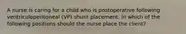 A nurse is caring for a child who is postoperative following ventriculoperitoneal (VP) shunt placement. In which of the following positions should the nurse place the client?