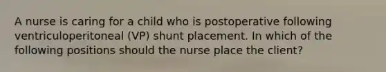 A nurse is caring for a child who is postoperative following ventriculoperitoneal (VP) shunt placement. In which of the following positions should the nurse place the client?