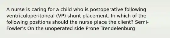 A nurse is caring for a child who is postoperative following ventriculoperitoneal (VP) shunt placement. In which of the following positions should the nurse place the client? Semi-Fowler's On the unoperated side Prone Trendelenburg