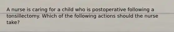 A nurse is caring for a child who is postoperative following a tonsillectomy. Which of the following actions should the nurse take?