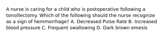 A nurse is caring for a child who is postoperative following a tonsillectomy. Which of the following should the nurse recognize as a sign of hemmorrhage? A. Decreased Pulse Rate B. Increased blood pressure C. Frequent swallowing D. Dark brown emesis