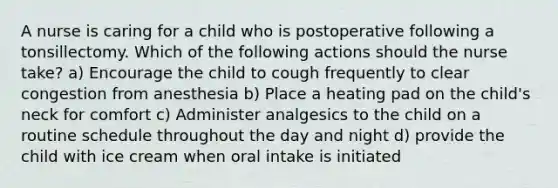 A nurse is caring for a child who is postoperative following a tonsillectomy. Which of the following actions should the nurse take? a) Encourage the child to cough frequently to clear congestion from anesthesia b) Place a heating pad on the child's neck for comfort c) Administer analgesics to the child on a routine schedule throughout the day and night d) provide the child with ice cream when oral intake is initiated