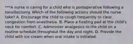 ***A nurse is caring for a child who is postoperative following a tonsillectomy. Which of the following actions should the nurse take? A. Encourage the child to cough frequently to clear congestion from anesthesia. B. Place a heating pad at the child's neck for comfort. C. Administer analgesics to the child on a routine schedule throughout the day and night. D. Provide the child with ice cream when oral intake is initiated.