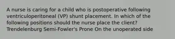 A nurse is caring for a child who is postoperative following ventriculoperitoneal (VP) shunt placement. In which of the following positions should the nurse place the client? Trendelenburg Semi-Fowler's Prone On the unoperated side