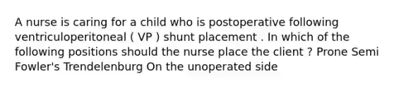 A nurse is caring for a child who is postoperative following ventriculoperitoneal ( VP ) shunt placement . In which of the following positions should the nurse place the client ? Prone Semi Fowler's Trendelenburg On the unoperated side