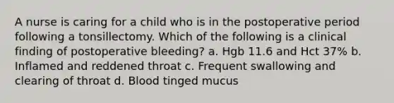 A nurse is caring for a child who is in the postoperative period following a tonsillectomy. Which of the following is a clinical finding of postoperative bleeding? a. Hgb 11.6 and Hct 37% b. Inflamed and reddened throat c. Frequent swallowing and clearing of throat d. Blood tinged mucus