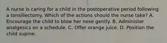 A nurse is caring for a child in the postoperative period following a tonsillectomy. Which of the actions should the nurse take? A. Encourage the child to blow her nose gently. B. Administer analgesics on a schedule. C. Offer orange juice. D. Position the child supine.