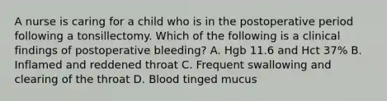 A nurse is caring for a child who is in the postoperative period following a tonsillectomy. Which of the following is a clinical findings of postoperative bleeding? A. Hgb 11.6 and Hct 37% B. Inflamed and reddened throat C. Frequent swallowing and clearing of the throat D. Blood tinged mucus