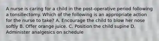 A nurse is caring for a child in the post-operative period following a tonsillectomy. Which of the following is an appropriate action for the nurse to take? A. Encourage the child to blow her nose softly B. Offer orange juice. C. Position the child supine D. Administer analgesics on schedule