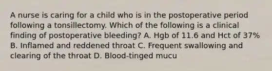 A nurse is caring for a child who is in the postoperative period following a tonsillectomy. Which of the following is a clinical finding of postoperative bleeding? A. Hgb of 11.6 and Hct of 37% B. Inflamed and reddened throat C. Frequent swallowing and clearing of the throat D. Blood-tinged mucu