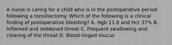 A nurse is caring for a child who is in the postoperative period following a tonsillectomy. Which of the following is a clinical finding of postoperative bleeding? A. Hgb 11.6 and Hct 37% B. Inflamed and reddened throat C. Frequent swallowing and clearing of the throat D. Blood-tinged mucus