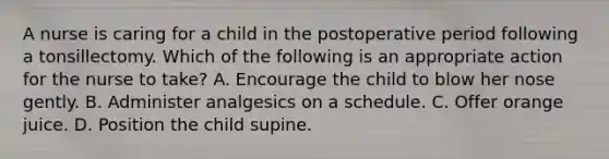 A nurse is caring for a child in the postoperative period following a tonsillectomy. Which of the following is an appropriate action for the nurse to take? A. Encourage the child to blow her nose gently. B. Administer analgesics on a schedule. C. Offer orange juice. D. Position the child supine.