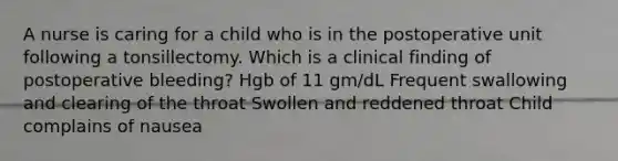 A nurse is caring for a child who is in the postoperative unit following a tonsillectomy. Which is a clinical finding of postoperative bleeding? Hgb of 11 gm/dL Frequent swallowing and clearing of the throat Swollen and reddened throat Child complains of nausea