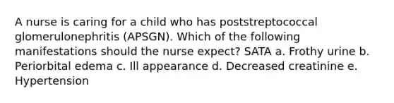 A nurse is caring for a child who has poststreptococcal glomerulonephritis (APSGN). Which of the following manifestations should the nurse expect? SATA a. Frothy urine b. Periorbital edema c. Ill appearance d. Decreased creatinine e. Hypertension