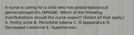 A nurse is caring for a child who has poststreptococcal glomerulonephritis (APSGN). Which of the following manifestations should the nurse expect? (Select all that apply.) A. Frothy urine B. Periorbital edema C. Ill appearance D. Decreased creatinine E. Hypertension