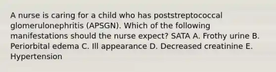 A nurse is caring for a child who has poststreptococcal glomerulonephritis (APSGN). Which of the following manifestations should the nurse expect? SATA A. Frothy urine B. Periorbital edema C. Ill appearance D. Decreased creatinine E. Hypertension