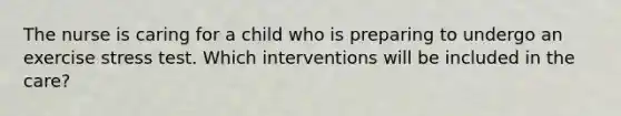 The nurse is caring for a child who is preparing to undergo an exercise stress test. Which interventions will be included in the care?