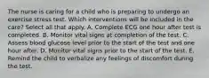 The nurse is caring for a child who is preparing to undergo an exercise stress test. Which interventions will be included in the care? Select all that apply. A. Complete ECG one hour after test is completed. B. Monitor vital signs at completion of the test. C. Assess blood glucose level prior to the start of the test and one hour after. D. Monitor vital signs prior to the start of the test. E. Remind the child to verbalize any feelings of discomfort during the test.