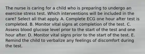 The nurse is caring for a child who is preparing to undergo an exercise stress test. Which interventions will be included in the care? Select all that apply. A. Complete ECG one hour after test is completed. B. Monitor vital signs at completion of the test. C. Assess blood glucose level prior to the start of the test and one hour after. D. Monitor vital signs prior to the start of the test. E. Remind the child to verbalize any feelings of discomfort during the test.