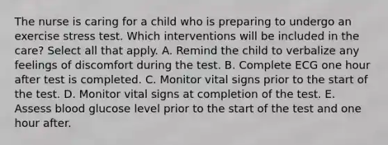 The nurse is caring for a child who is preparing to undergo an exercise stress test. Which interventions will be included in the care? Select all that apply. A. Remind the child to verbalize any feelings of discomfort during the test. B. Complete ECG one hour after test is completed. C. Monitor vital signs prior to the start of the test. D. Monitor vital signs at completion of the test. E. Assess blood glucose level prior to the start of the test and one hour after.