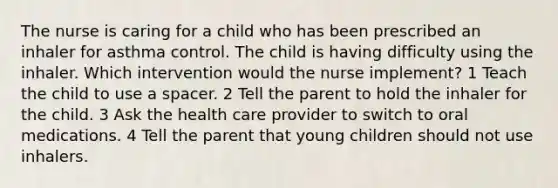 The nurse is caring for a child who has been prescribed an inhaler for asthma control. The child is having difficulty using the inhaler. Which intervention would the nurse implement? 1 Teach the child to use a spacer. 2 Tell the parent to hold the inhaler for the child. 3 Ask the health care provider to switch to oral medications. 4 Tell the parent that young children should not use inhalers.