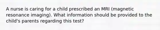 A nurse is caring for a child prescribed an MRI (magnetic resonance imaging). What information should be provided to the child's parents regarding this test?