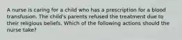 A nurse is caring for a child who has a prescription for a blood transfusion. The child's parents refused the treatment due to their religious beliefs. Which of the following actions should the nurse take?