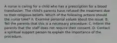 A nurse is caring for a child who has a prescription for a blood transfusion. The child's parents have refused the treatment due to their religious beliefs. Which of the following actions should the nurse take? A. Examine personal values about the issue. B. Tell the parents that this is a necessary procedure. C. Inform the parents that the staff does not require their consent. D. Contact a spiritual support person to explain the importance of the procedure.