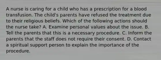 A nurse is caring for a child who has a prescription for a blood transfusion. The child's parents have refused the treatment due to their religious beliefs. Which of the following actions should the nurse take? A. Examine personal values about the issue. B. Tell the parents that this is a necessary procedure. C. Inform the parents that the staff does not require their consent. D. Contact a spiritual support person to explain the importance of the procedure.