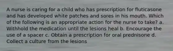 A nurse is caring for a child who has prescription for fluticasone and has developed white patches and sores in his mouth. Which of the following is an appropriate action for the nurse to take? a. Withhold the medication until the lesions heal b. Encourage the use of a spacer c. Obtain a prescription for oral prednisone d. Collect a culture from the lesions