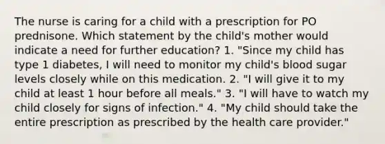 The nurse is caring for a child with a prescription for PO prednisone. Which statement by the child's mother would indicate a need for further education? 1. "Since my child has type 1 diabetes, I will need to monitor my child's blood sugar levels closely while on this medication. 2. "I will give it to my child at least 1 hour before all meals." 3. "I will have to watch my child closely for signs of infection." 4. "My child should take the entire prescription as prescribed by the health care provider."