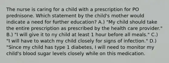 The nurse is caring for a child with a prescription for PO prednisone. Which statement by the child's mother would indicate a need for further education? A.) "My child should take the entire prescription as prescribed by the health care provider." B.) "I will give it to ny child at least 1 hour before all meals." C.) "I will have to watch my child closely for signs of infection." D.) "Since my child has type 1 diabetes, I will need to monitor my child's blood sugar levels closely while on this medication.