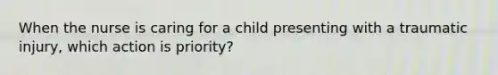 When the nurse is caring for a child presenting with a traumatic injury, which action is priority?