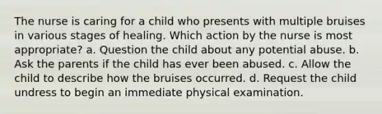 The nurse is caring for a child who presents with multiple bruises in various stages of healing. Which action by the nurse is most appropriate? a. Question the child about any potential abuse. b. Ask the parents if the child has ever been abused. c. Allow the child to describe how the bruises occurred. d. Request the child undress to begin an immediate physical examination.