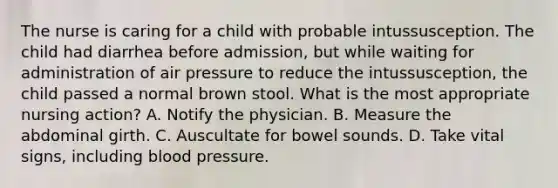 The nurse is caring for a child with probable intussusception. The child had diarrhea before admission, but while waiting for administration of air pressure to reduce the intussusception, the child passed a normal brown stool. What is the most appropriate nursing action? A. Notify the physician. B. Measure the abdominal girth. C. Auscultate for bowel sounds. D. Take vital signs, including blood pressure.