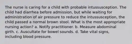 The nurse is caring for a child with probable intussusception. The child had diarrhea before admission, but while waiting for administration of air pressure to reduce the intussusception, the child passed a normal brown stool. What is the most appropriate nursing action? a. Notify practitioner. b. Measure abdominal girth. c. Auscultate for bowel sounds. d. Take vital signs, including blood pressure.