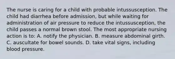 The nurse is caring for a child with probable intussusception. The child had diarrhea before admission, but while waiting for administration of air pressure to reduce the intussusception, the child passes a normal brown stool. The most appropriate nursing action is to: A. notify the physician. B. measure abdominal girth. C. auscultate for bowel sounds. D. take vital signs, including blood pressure.