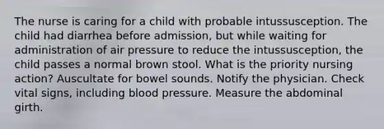 The nurse is caring for a child with probable intussusception. The child had diarrhea before admission, but while waiting for administration of air pressure to reduce the intussusception, the child passes a normal brown stool. What is the priority nursing action? Auscultate for bowel sounds. Notify the physician. Check vital signs, including blood pressure. Measure the abdominal girth.