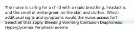 The nurse is caring for a child with a rapid breathing, headache, and the smell of wintergreen on the skin and clothes. Which additional signs and symptoms would the nurse assess for? Select all that apply. Bleeding Vomiting Confusion Diaphoresis Hyperglycemia Peripheral edema